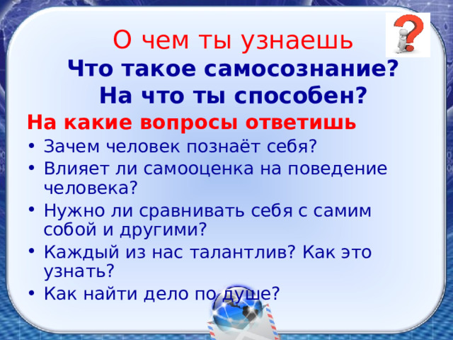 О чем ты узнаешь  Что такое самосознание?  На что ты способен?   На какие вопросы ответишь Зачем человек познаёт себя? Влияет ли самооценка на поведение человека? Нужно ли сравнивать себя с самим собой и другими? Каждый из нас талантлив? Как это узнать? Как найти дело по душе? 