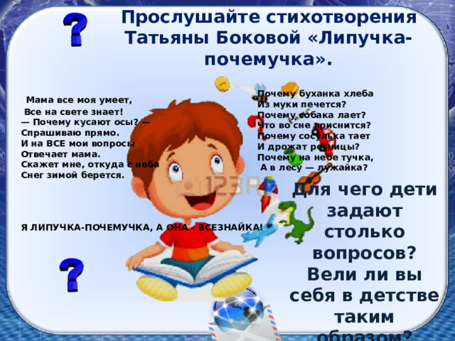 Прослушайте стихотворения Татьяны Боковой «Липучка-почемучка».  Мама все моя умеет,  Все на свете знает! — Почему кусают осы? — Спрашиваю прямо. И на ВСЕ мои вопросы Отвечает мама. Скажет мне, откуда с неба Снег зимой берется.  Почему буханка хлеба Из муки печется? Почему собака лает? Что во сне приснится? Почему сосулька тает И дрожат ресницы? Почему на небе тучка,  А в лесу — лужайка? Для чего дети задают столько вопросов? Вели ли вы себя в детстве таким образом? Я ЛИПУЧКА-ПОЧЕМУЧКА, А ОНА - ВСЕЗНАЙКА!  