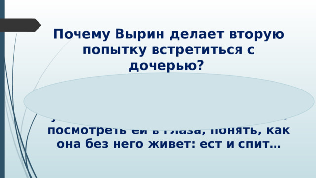 Почему Вырин делает вторую попытку встретиться с дочерью?   Хочет лично увидеть дочь и убедить ее вернуться домой, но и посмотреть ей в глаза, понять, как она без него живет: ест и спит…  