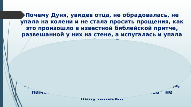 Почему Дуня, увидев отца, не обрадовалась, не упала на колени и не стала просить прощения, как это произошло в известной библейской притче, развешанной у них на стене, а испугалась и упала в обморок?   Ей стыдно за то, что она живет с любимым мужчиной без венчания и родительского благословения, теперь богата и обеспечена, а отец очень нуждается в куске хлеба; Дуня предала то хорошее, что было в прошлом: отца, память о себе – контакта “ глаза в глаза” не получилось…  