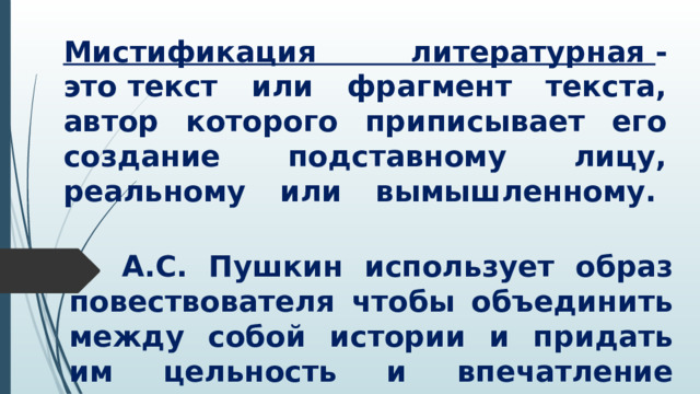 Мистификация литературная  - это текст или фрагмент текста, автор которого приписывает его создание подставному лицу, реальному или вымышленному.      А.С. Пушкин использует образ повествователя чтобы объединить между собой истории и придать им цельность и впечатление полной достоверности 