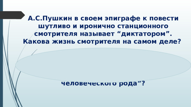 А.С.Пушкин в своем эпиграфе к повести шутливо и иронично станционного смотрителя называет “диктатором”. Какова жизнь смотрителя на самом деле?   Кто не проклинал станционных смотрителей, кто с ними не бранивался? Кто не почитал их извергами человеческого рода”? 