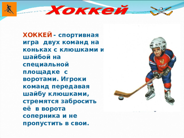 ХОККЕЙ  - спортивная игра двух команд на коньках с клюшками и шайбой на специальной площадке с воротами. Игроки команд передавая шайбу клюшками, стремятся забросить её в ворота соперника и не пропустить в свои.  