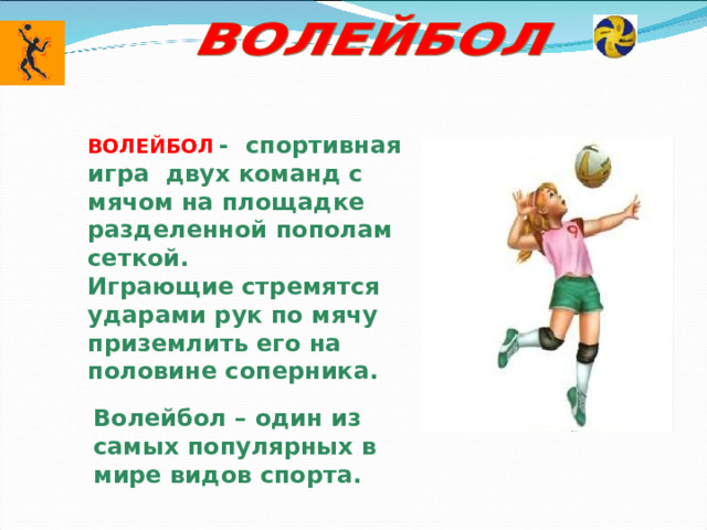 ВОЛЕЙБОЛ  - спортивная игра двух команд с мячом на площадке разделенной пополам сеткой. Играющие стремятся ударами рук по мячу приземлить его на половине соперника. Волейбол – один из самых популярных в мире видов спорта. 