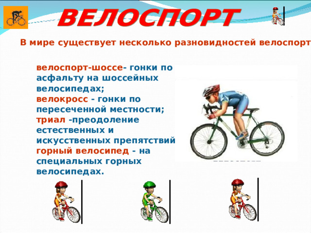 В мире существует несколько разновидностей велоспорта. велоспорт-шоссе - гонки по асфальту на шоссейных велосипедах; велокросс - гонки по пересеченной местности; триал -преодоление естественных и искусственных препятствий; горный велосипед - на специальных горных велосипедах. 