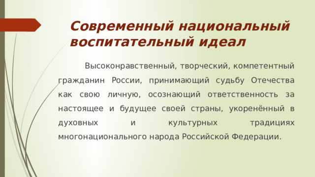 Современный национальный воспитательный идеал  Высоконравственный, творческий, компетентный гражданин России, принимающий судьбу Отечества как свою личную, осознающий ответственность за настоящее и будущее своей страны, укоренённый в духовных и культурных традициях многонационального народа Российской Федерации.  