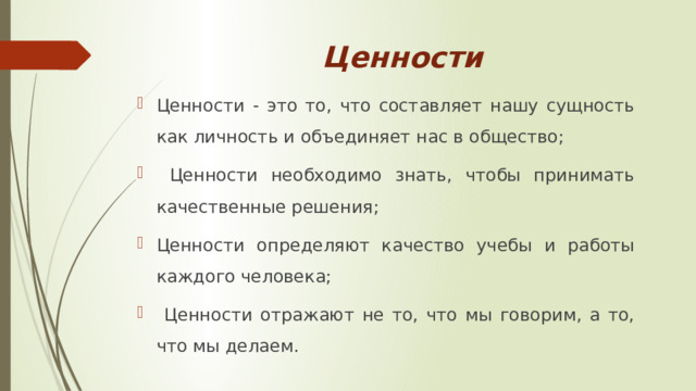 Ценности Ценности - это то, что составляет нашу сущность как личность и объединяет нас в общество;  Ценности необходимо знать, чтобы принимать качественные решения; Ценности определяют качество учебы и работы каждого человека;  Ценности отражают не то, что мы говорим, а то, что мы делаем. 