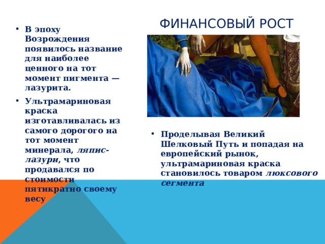ФИНАНСОВЫЙ РОСТ В эпоху Возрождения появилось название для наиболее ценного на тот момент пигмента — лазурита. Ультрамариновая краска изготавливалась из самого дорогого на тот момент минерала, ляпис-лазури , что продавался по стоимости пятикратно своему весу  Проделывая Великий Шелковый Путь и попадая на европейский рынок, ультрамариновая краска становилось товаром люксового сегмента 