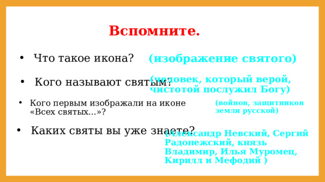 Вспомните. (изображение святого) Что такое икона? Кого называют святым? (человек, который верой, чистотой послужил Богу) (войнов, защитников земли русской) Кого первым изображали на иконе «Всех святых...»? Каких святы вы уже знаете? (Александр Невский, Сергий Радонежский, князь Владимир, Илья Муромец, Кирилл и Мефодий ) 