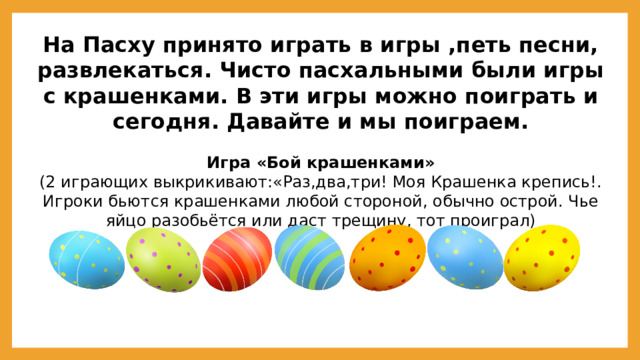 На Пасху принято играть в игры ,петь песни, развлекаться. Чисто пасхальными были игры с крашенками. В эти игры можно поиграть и сегодня. Давайте и мы поиграем.  Игра «Бой крашенками» (2 играющих выкрикивают:«Раз,два,три! Моя Крашенка крепись!. Игроки бьются крашенками любой стороной, обычно острой. Чье яйцо разобьётся или даст трещину, тот проиграл)  