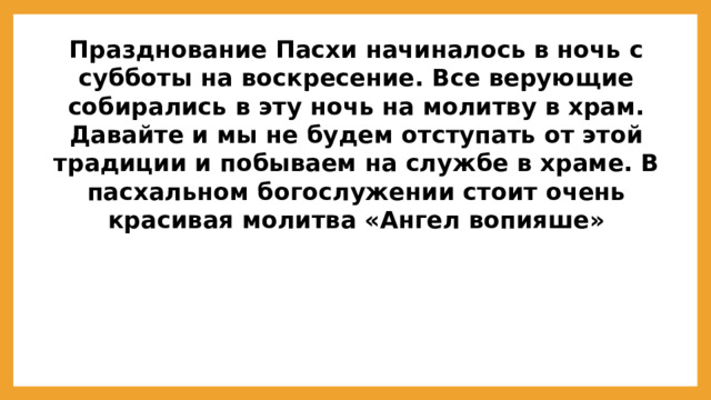 Празднование Пасхи начиналось в ночь с субботы на воскресение. Все верующие собирались в эту ночь на молитву в храм. Давайте и мы не будем отступать от этой традиции и побываем на службе в храме. В пасхальном богослужении стоит очень красивая молитва «Ангел вопияше»  