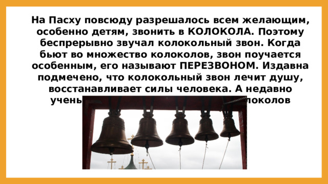 На Пасху повсюду разрешалось всем желающим, особенно детям, звонить в КОЛОКОЛА. Поэтому беспрерывно звучал колокольный звон. Когда бьют во множество колоколов, звон поучается особенным, его называют ПЕРЕЗВОНОМ. Издавна подмечено, что колокольный звон лечит душу, восстанавливает силы человека. А недавно ученые установили, что музыка колоколов убивает микробы.  