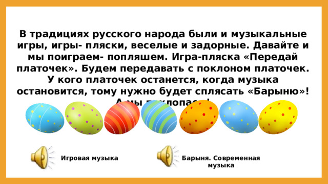 В традициях русского народа были и музыкальные игры, игры- пляски, веселые и задорные. Давайте и мы поиграем- попляшем. Игра-пляска «Передай платочек». Будем передавать с поклоном платочек. У кого платочек останется, когда музыка остановится, тому нужно будет сплясать «Барыню»! А мы похлопаем! Барыня. Современная музыка Игровая музыка 