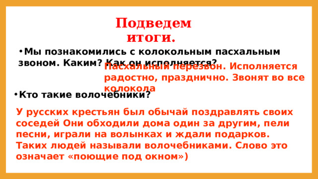 Подведем итоги. Мы познакомились с колокольным пасхальным звоном. Каким? Как он исполняется? Пасхальный перезвон. Исполняется радостно, празднично. Звонят во все колокола Кто такие волочебники? Кто такие волочебники? Кто такие волочебники? Кто такие волочебники? Кто такие волочебники? Кто такие волочебники? Кто такие волочебники? Кто такие волочебники? Кто такие волочебники? У русских крестьян был обычай поздравлять своих соседей Они обходили дома один за другим, пели песни, играли на волынках и ждали подарков. Таких людей называли волочебниками. Слово это означает «поющие под окном») 
