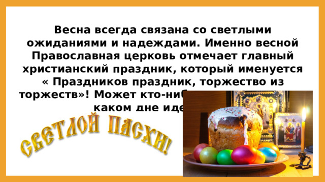 Весна всегда связана со светлыми ожиданиями и надеждами. Именно весной Православная церковь отмечает главный христианский праздник, который именуется « Праздников праздник, торжество из торжеств»! Может кто-нибудь из вас знает, о каком дне идет речь?  