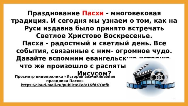Празднование Пасхи - многовековая традиция. И сегодня мы узнаем о том, как на Руси издавна было принято встречать Светлое Христово Воскресенье. Пасха - радостный и светлый день. Все события, связанные с ним- огромное чудо. Давайте вспомним евангельскую историю, что же произошло с распятым на кресте Иисусом?  Просмотр видеоролика «История возникновения праздника Пасхи» https://cloud.mail.ru/public/eZo8/1KfdKYmfk   