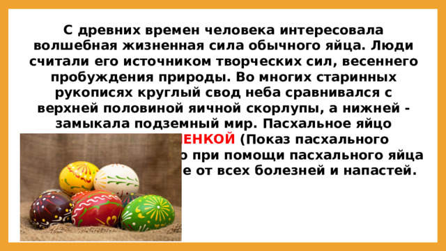 С древних времен человека интересовала волшебная жизненная сила обычного яйца. Люди считали его источником творческих сил, весеннего пробуждения природы. Во многих старинных рукописях круглый свод неба сравнивался с верхней половиной яичной скорлупы, а нижней -замыкала подземный мир. Пасхальное яйцо называют КРАШЕНКОЙ  (Показ пасхального яйца). Считалось, что при помощи пасхального яйца получают облегчение от всех болезней и напастей.  