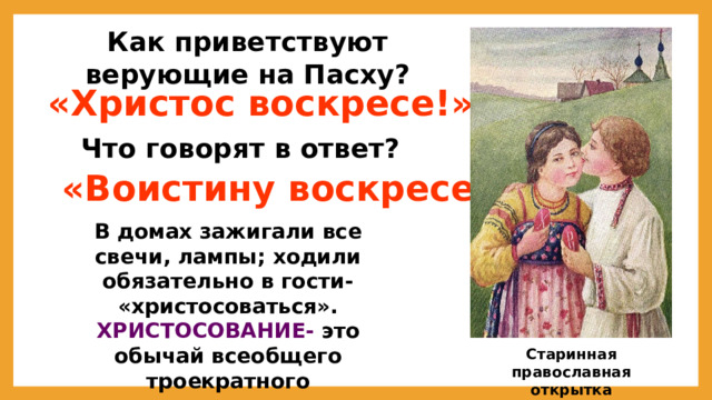 Как приветствуют верующие на Пасху?  «Христос воскресе!» Что говорят в ответ?  «Воистину воскресе!» В домах зажигали все свечи, лампы; ходили обязательно в гости- «христосоваться». ХРИСТОСОВАНИЕ- это обычай всеобщего троекратного целования  Старинная православная открытка 