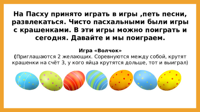 На Пасху принято играть в игры ,петь песни, развлекаться. Чисто пасхальными были игры с крашенками. В эти игры можно поиграть и сегодня. Давайте и мы поиграем.  Игра «Волчок» ( Приглашаются 2 желающих. Соревнуются между собой, крутят крашенки на счёт 3, у кого яйца крутятся дольше, тот и выиграл)  