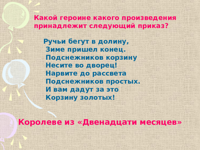 Какой героине какого произведения принадлежит следующий приказ? Ручьи бегут в долину,  Зиме пришел конец.  Подснежников корзину  Несите во дворец!  Нарвите до рассвета  Подснежников простых.  И вам дадут за это  Корзину золотых! Королеве из «Двенадцати месяцев» 