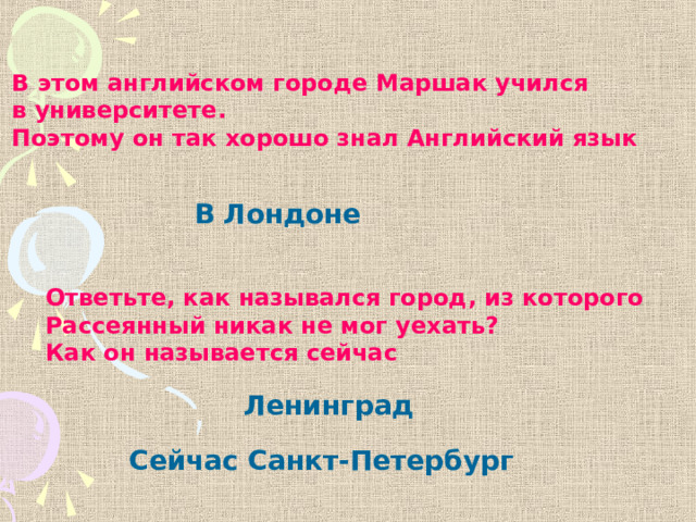 В этом английском городе Маршак учился в университете. Поэтому он так хорошо знал Английский язык В Лондоне Ответьте, как назывался город, из которого Рассеянный никак не мог уехать? Как он называется сейчас Ленинград Сейчас Санкт-Петербург 