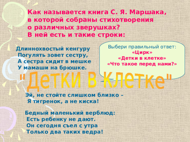 Как называется книга С. Я. Маршака, в которой собраны стихотворения о различных зверушках? В ней есть и такие строки: Выбери правильный ответ: «Цирк» «Детки в клетке» «Что такое перед нами?» Длиннохвостый кенгуру  Погулять зовет сестру,  А сестра сидит в мешке  У мамаши на брюшке. Эй, не стойте слишком близко –  Я тигренок, а не киска! Бедный маленький верблюд:  Есть ребенку не дают.  Он сегодня съел с утра  Только два таких ведра! 