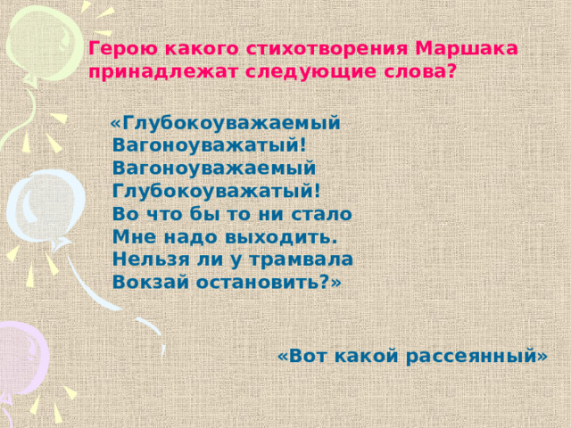 Герою какого стихотворения Маршака принадлежат следующие слова?  «Глубокоуважаемый  Вагоноуважатый!  Вагоноуважаемый  Глубокоуважатый!  Во что бы то ни стало  Мне надо выходить.  Нельзя ли у трамвала  Вокзай остановить?» «Вот какой рассеянный» 
