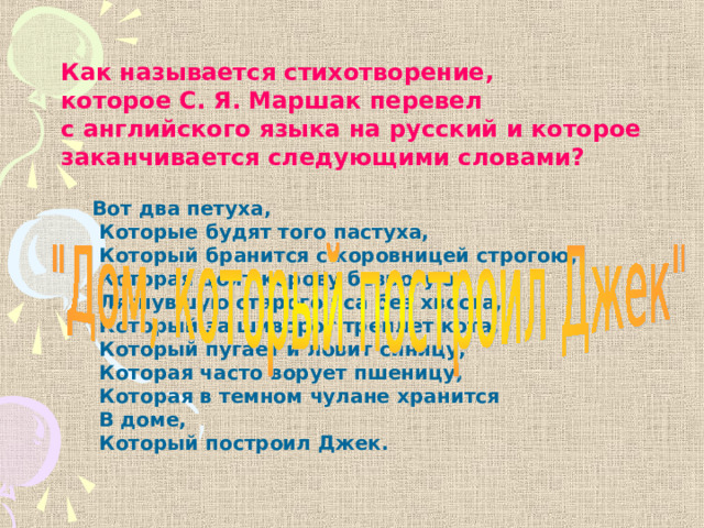 Как называется стихотворение, которое С. Я. Маршак перевел с английского языка на русский и которое заканчивается следующими словами? Вот два петуха,  Которые будят того пастуха,  Который бранится с коровницей строгою,  Которая доит корову безрогую,  Лягнувшую старого пса без хвоста,  Который за шиворот треплет кота,  Который пугает и ловит синицу,  Которая часто ворует пшеницу,  Которая в темном чулане хранится  В доме,  Который построил Джек. 