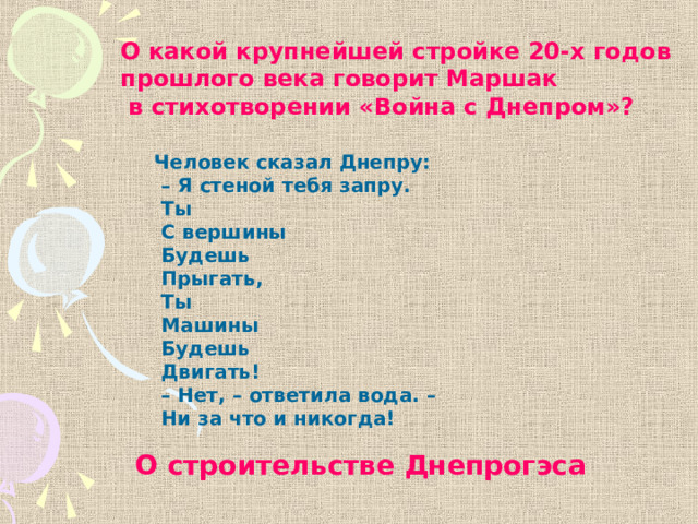 О какой крупнейшей стройке 20-х годов прошлого века говорит Маршак  в стихотворении «Война с Днепром»? Человек сказал Днепру: – Я стеной тебя запру.  Ты  С вершины  Будешь  Прыгать,  Ты  Машины  Будешь  Двигать! – Нет, – ответила вода. –  Ни за что и никогда! О строительстве Днепрогэса 