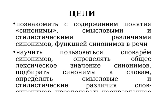 ЦЕЛИ познакомить с содержанием понятия «синонимы», смысловыми и стилистическими различиями синонимов, функцией синонимов в речи научить пользоваться словарём синонимов, определять общее лексическое значение синонимов, подбирать синонимы к словам, определять смысловые и стилистические различия слов-синонимов, преодолевать неоправданное употребление слов с помощью подбора синонимов 