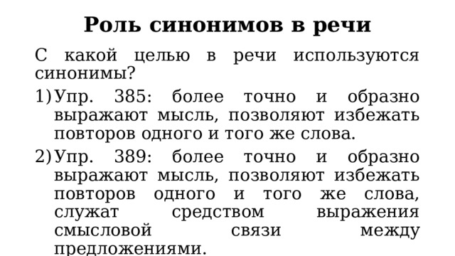 Роль синонимов в речи С какой целью в речи используются синонимы? Упр. 385: более точно и образно выражают мысль, позволяют избежать повторов одного и того же слова. Упр. 389: более точно и образно выражают мысль, позволяют избежать повторов одного и того же слова, служат средством выражения смысловой связи между предложениями. Упр. 389 сопровождается комментарием о выборе того или иного слова из синонимического ряда. 