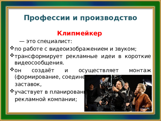 Профессии и производство Клипмейкер  — это специалист: по работе с видеоизображением и звуком; трансформирует рекламные идеи в короткие видеосообщения. он создаёт и осуществляет монтаж (формирование, соединение) видеоклипов и  заставок, участвует в планировании  рекламной компании; 