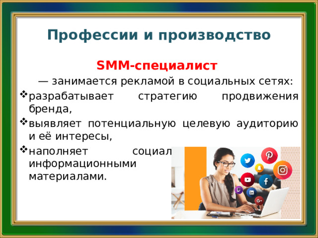 Профессии и производство SMM-специалист — занимается рекламой в социальных сетях: разрабатывает стратегию продвижения бренда, выявляет потенциальную целевую аудиторию и её интересы, наполняет социальные страницы информационными и рекламными материалами. 