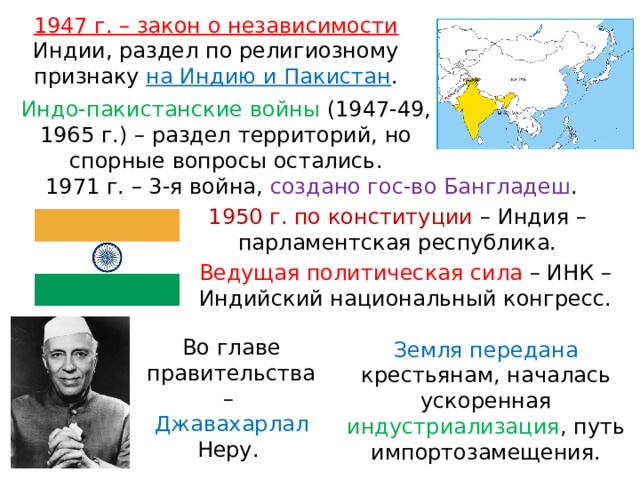 1947 г. – закон о независимости Индии, раздел по религиозному признаку на Индию и Пакистан . Индо-пакистанские войны (1947-49, 1965 г.) – раздел территорий, но спорные вопросы остались. 1971 г. – 3-я война, создано гос-во Бангладеш . 1950 г. по конституции – Индия – парламентская республика. Ведущая политическая сила – ИНК – Индийский национальный конгресс. Во главе правительства – Джавахарлал Неру. Земля передана крестьянам, началась ускоренная индустриализация , путь импортозамещения. 
