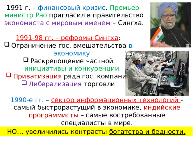 1991 г. – финансовый кризис . Премьер-министр Рао пригласил в правительство экономиста с мировым именем – Сингха. 1991-98 гг. – реформы Сингха : Ограничение гос. вмешательства в экономику Раскрепощение частной инициативы и конкуренции Приватизация ряда гос. компаний Либерализация торговли 1990-е гг. – сектор информационных технологий – самый быстрорастущий в экономике, индийские программисты – самые востребованные специалисты в мире. НО… увеличились контрасты богатства и бедности. 