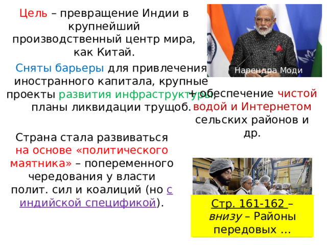 Цель – превращение Индии в крупнейший производственный центр мира, как Китай. Сняты барьеры для привлечения иностранного капитала, крупные проекты развития инфраструктуры , планы ликвидации трущоб. Нарендра Моди + обеспечение чистой водой и Интернетом сельских районов и др. Страна стала развиваться на основе «политического маятника» – попеременного чередования у власти полит. сил и коалиций (но с индийской спецификой ). Стр. 161-162 – внизу – Районы передовых … 