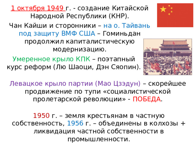 1 октября 1949 г. - создание Китайской Народной Республики (КНР). Чан Кайши и сторонники – на о. Тайвань под защиту ВМФ США – Гоминьдан продолжил капиталистическую модернизацию. Умеренное крыло КПК – поэтапный курс реформ (Лю Шаоци, Дэн Сяопин). Левацкое крыло партии (Мао Цзэдун) – скорейшее продвижение по тупи «социалистической пролетарской революции» - ПОБЕДА . 1950 г. – земля крестьянам в частную собственность, 1956 г. – объединены в колхозы + ликвидация частной собственности в промышленности. 