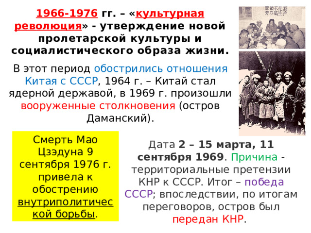 1966-1976 гг. – « культурная революция » - утверждение новой пролетарской культуры и социалистического образа жизни.  В этот период обострились отношения Китая с СССР , 1964 г. – Китай стал ядерной державой, в 1969 г. произошли вооруженные столкновения (остров Даманский). Смерть Мао Цзэдуна 9 сентября 1976 г. привела к обострению внутриполитической борьбы . Дата  2 – 15 марта, 11 сентября 1969 . Причина - территориальные претензии КНР к СССР. Итог – победа СССР ; впоследствии, по итогам переговоров, остров был передан КНР .  