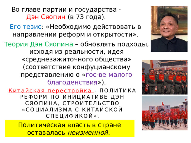 Во главе партии и государства - Дэн Сяопин (в 73 года). Его тезис : «Необходимо действовать в направлении реформ и открытости». Теория Дэн Сяопина – обновлять подходы, исходя из реальности, идея «среднезажиточного общества» (соответствие конфуцианскому представлению о « гос-ве малого благоденствия »). Китайская перестройка - ПОЛИТИКА РЕФОРМ ПО ИНИЦИАТИВЕ ДЭН СЯОПИНА, СТРОИТЕЛЬСТВО «СОЦИАЛИЗМА С КИТАЙСКОЙ СПЕЦИФИКОЙ». Политическая власть в стране оставалась неизменной. 