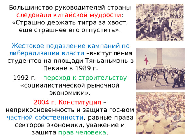 Большинство руководителей страны следовали китайской мудрости : «Страшно держать тигра за хвост, еще страшнее его отпустить». Жестокое подавление кампаний по либерализации власти –выступления студентов на площади Тяньаньмэнь в Пекине в 1989 г. 1992 г. – переход к строительству «социалистической рыночной экономики». 2004 г. Конституция – неприкосновенность и защита гос-вом частной собственности , равные права секторов экономики, уважение и защита прав человека . 