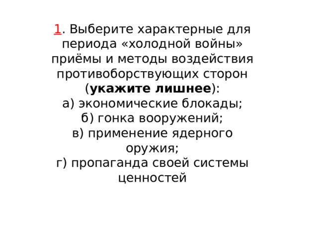 1 . Выберите характерные для периода «холодной войны» приёмы и методы воздействия противоборствующих сторон ( укажите лишнее ): а) экономические блокады; б) гонка вооружений; в) применение ядерного оружия; г) пропаганда своей системы ценностей 