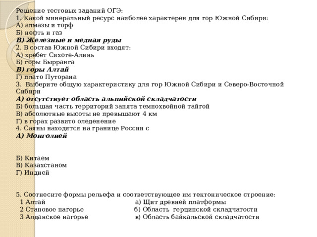 Решение тестовых заданий ОГЭ: 1. Какой минеральный ресурс наиболее характерен для гор Южной Сибири: А) алмазы и торф Б) нефть и газ В) Железные и медная руды 2. В состав Южной Сибири входят: А) хребет Сихоте-Алинь Б) горы Бырранга В) горы Алтай Г) плато Путорана 3. Выберите общую характеристику для гор Южной Сибири и Северо-Восточной Сибири А) отсутствует область альпийской складчатости Б) большая часть территорий занята темнохвойной тайгой В) абсолютные высоты не превышают 4 км Г) в горах развито оледенение 4. Саяны находятся на границе России с А) Монголией Б) Китаем В) Казахстаном Г) Индией 5. Соотнесите формы рельефа и соответствующее им тектоническое строение:  1 Алтай а) Щит древней платформы  2 Становое нагорье б) Область герцинской складчатости  3 Алданское нагорье в) Область байкальской складчатости 