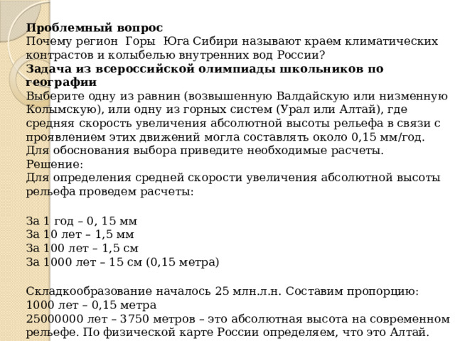 Проблемный вопрос Почему регион Горы Юга Сибири называют краем климатических контрастов и колыбелью внутренних вод России? Задача из всероссийской олимпиады школьников по географии Выберите одну из равнин (возвышенную Валдайскую или низменную Колымскую), или одну из горных систем (Урал или Алтай), где средняя скорость увеличения абсолютной высоты рельефа в связи с проявлением этих движений могла составлять около 0,15 мм/год. Для обоснования выбора приведите необходимые расчеты. Решение: Для определения средней скорости увеличения абсолютной высоты рельефа проведем расчеты: За 1 год – 0, 15 мм За 10 лет – 1,5 мм За 100 лет – 1,5 см За 1000 лет – 15 см (0,15 метра) Складкообразование началось 25 млн.л.н. Составим пропорцию: 1000 лет – 0,15 метра 25000000 лет – 3750 метров – это абсолютная высота на современном рельефе. По физической карте России определяем, что это Алтай. 
