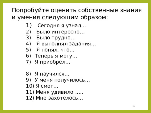 Попробуйте оценить собственные знания и умения следующим образом:  Сегодня я узнал…  Было интересно…  Было трудно…  Я выполнял задания…  Я понял, что…  Теперь я могу…  Я приобрел…  Я научился…  У меня получилось…  Я смог…  Меня удивило …..  Мне захотелось…  