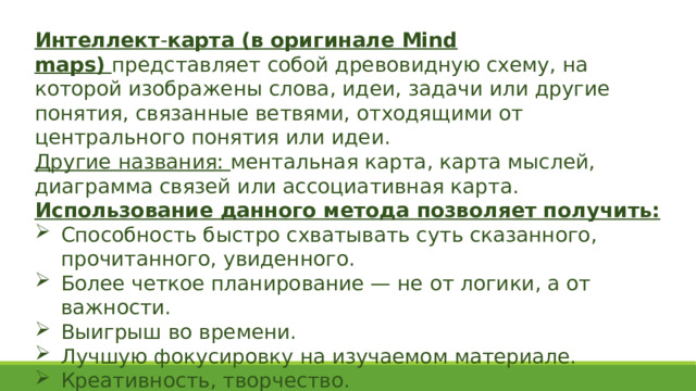 Интеллект - карта (в оригинале Mind maps)   представляет собой древовидную схему, на которой изображены слова, идеи, задачи или другие понятия, связанные ветвями, отходящими от центрального понятия или идеи.  Другие названия: ментальная карта, карта мыслей, диаграмма связей или ассоциативная карта. Использование данного метода позволяет получить: Способность быстро схватывать суть сказанного, прочитанного, увиденного. Более четкое планирование — не от логики, а от важности. Выигрыш во времени. Лучшую фокусировку на изучаемом материале. Креативность, творчество. 