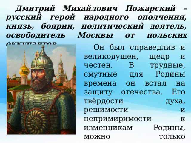  Дмитрий Михайлович Пожарский – русский герой народного ополчения, князь, боярин, политический деятель, освободитель Москвы от польских оккупантов.  Он был справедлив и великодушен, щедр и честен. В трудные, смутные для Родины времена он встал на защиту отечества. Его твёрдости духа, решимости и непримиримости к изменникам Родины, можно только позавидовать. 