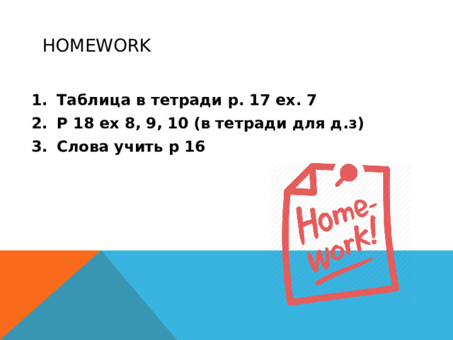 Homework Таблица в тетради p. 17 ex. 7 P 18 ex 8, 9, 10 (в тетради для д.з) Слова учить p 16  