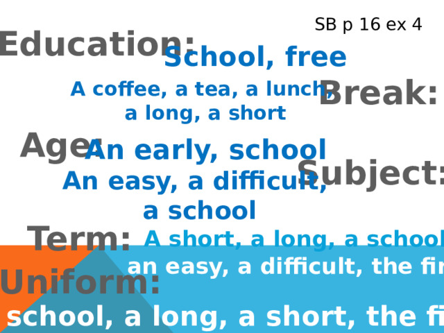 SB p 16 ex 4 Education: School, free Break: A coffee, a tea, a lunch, a long, a short Age: An early, school Subject: An easy, a difficult, a school Term: A short, a long, a school, an easy, a difficult, the first Uniform: A school, a long, a short, the first 