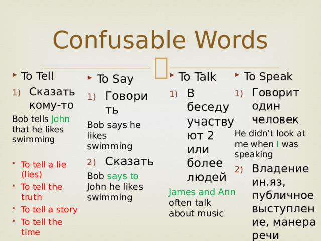 Confusable Words To Talk To Speak Говорит один человек В беседу участвуют 2 или более людей He didn’t look at me when I was speaking James and Ann often talk about music Владение ин.яз, публичное выступление, манера речи To Tell Сказать кому-то Bob tells John that he likes swimming To tell a lie (lies) To tell the truth To tell a story To tell the time To Say Говорить Bob says he likes swimming Сказать Bob says to John he likes swimming 
