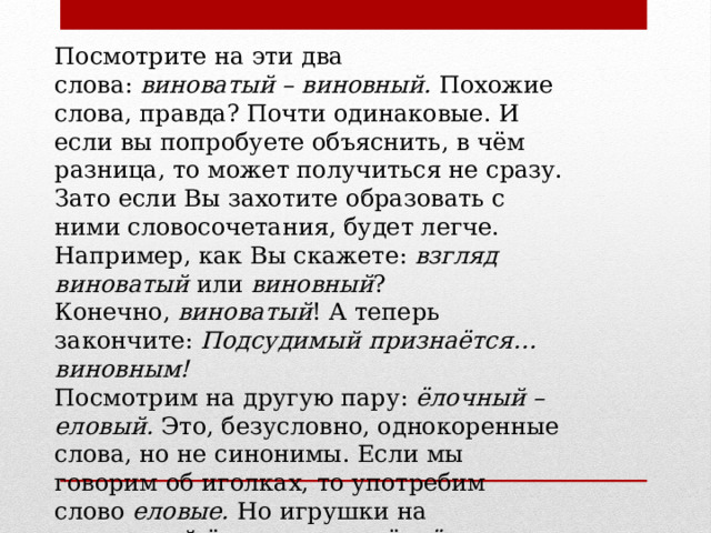 Посмотрите на эти два слова:  виноватый – виновный.  Похожие слова, правда? Почти одинаковые. И если вы попробуете объяснить, в чём разница, то может получиться не сразу. Зато если Вы захотите образовать с ними словосочетания, будет легче. Например, как Вы скажете:  взгляд виноватый  или  виновный ? Конечно,  виноватый ! А теперь закончите:  Подсудимый признаётся… виновным! Посмотрим на другую пару:  ёлочный – еловый.  Это, безусловно, однокоренные слова, но не синонимы. Если мы говорим об иголках, то употребим слово  еловые.  Но игрушки на новогодней ёлке мы назовём  ёлочными , а  не еловыми. 